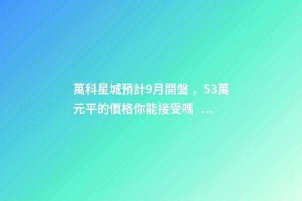 萬科星城預計9月開盤，5.3萬元/平的價格你能接受嗎？